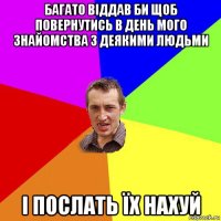 багато віддав би щоб повернутись в день мого знайомства з деякими людьми і послать їх нахуй