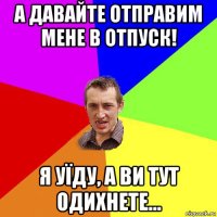 а давайте отправим мене в отпуск! я уїду, а ви тут одихнете...