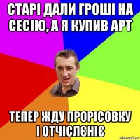 старі дали гроші на сесію, а я купив арт тепер жду прорісовку і отчіслєніє