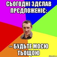 сьогодні здєлав прєдложеніє: -- будьте моєю тьощою