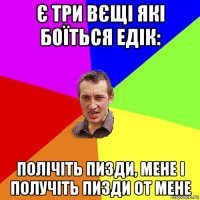 є три вєщі які боїться едік: полічіть пизди, мене і получіть пизди от мене