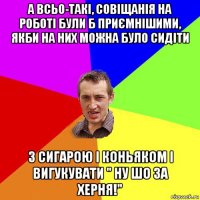 а всьо-такі, совіщанія на роботі були б приємнішими, якби на них можна було сидіти з сигарою і коньяком і вигукувати " ну шо за херня!"