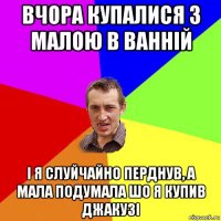 вчора купалися з малою в ванній і я слуйчайно перднув, а мала подумала шо я купив джакузі