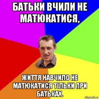 батьки вчили не матюкатися, життя навчило не матюкатися тільки при батьках.