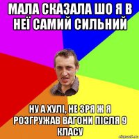 мала сказала шо я в неї самий сильний ну а хулі, не зря ж я розгружав вагони після 9 класу