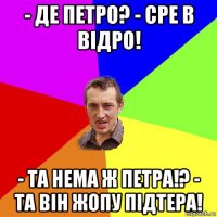 - де петро? - сре в відро! - та нема ж петра!? - та він жопу підтера!