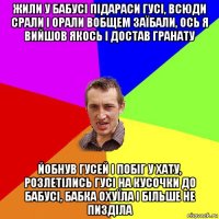 жили у бабусі підараси гусі, всюди срали і орали вобщем заїбали, ось я вийшов якось і достав гранату йобнув гусей і побіг у хату, розлетілись гусі на кусочки до бабусі, бабка охуїла і більше не пизділа