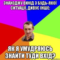 знаходжу вихід з будь-якої ситуації, дивує інше: як я умудряюсь знайти туди вхід?