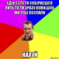 едік,єслі ти собіраєшся пить,то ти зразу кужи,шоб ми тебе послали нахуй