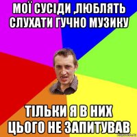 мої сусіди ,люблять слухати гучно музику тільки я в них цього не запитував