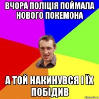 вчора поліція поймала нового покемона а той накинувся і їх побідив