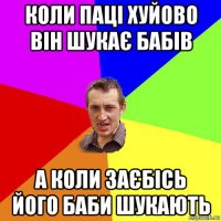 коли паці хуйово він шукає бабів а коли заєбісь його баби шукають