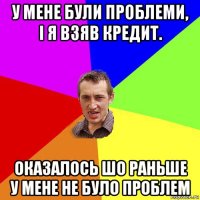 у мене були проблеми, і я взяв кредит. оказалось шо раньше у мене не було проблем