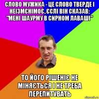 слово мужика - це слово тверде і неізмєнімоє, єслі він сказав: "мені шаурму в сирном лаваші" то його рішеніє не міняється і не треба перепитувать