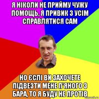 я ніколи не прийму чужу помощь, я привик з усім справлятися сам но єслі ви захочете підвезти мене п'яного з бара, то я буду не протів