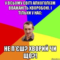 у всьому світі алкоголізм вважають хворобою. і тільки у нас: не п'єш? хворий чи що?!