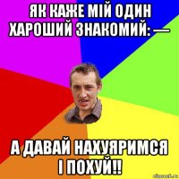 як каже мій один хароший знакомий: — а давай нахуяримся і похуй!!