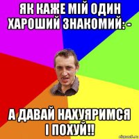 як каже мій один хароший знакомий: - а давай нахуяримся і похуй!!