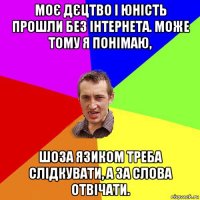 моє дєцтво і юність прошли без інтернета. може тому я понімаю, шоза язиком треба слідкувати, а за слова отвічати.