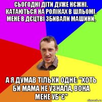 сьогодні діти дуже нєжні. катаються на роліках в шльомі. мене в дєцтві збивали машини, а я думав тільки одне: "хоть би мама не узнала, вона мене уб*є"