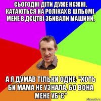 сьогодні діти дуже нєжні. катаються на роліках в шльомі. мене в дєцтві збивали машини, а я думав тільки одне: "хоть би мама не узнала, бо вона мене уб*є"