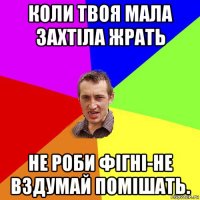 коли твоя мала захтіла жрать не роби фігні-не вздумай помішать.