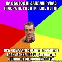 на сьогодні запланірував ніхєра не робити і все встиг ось як багато значить грамотне планування часу і адекватна оцінка своїх можливостей