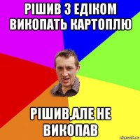 рішив з едіком викопать картоплю рішив,але не викопав