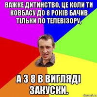 важке дитинство, це коли ти ковбасу до 8 років бачив тільки по телевізору, а з 8 в вигляді закуски.