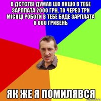 в дєтстві думав шо якшо в тебе зарплата 2000 грн, то через три місяці роботи в тебе буде зарплата 6 000 гривень як же я помилявся