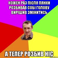 кожен раз після пянки розбивав собі голову вирішив змінитись а тепер розбив ніс