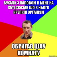 бухали з паловом в мене на хаті,сказав шо в нього крепкій організм обригав цілу комнату