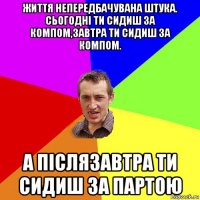 життя непередбачувана штука. сьогодні ти сидиш за компом,завтра ти сидиш за компом. а післязавтра ти сидиш за партою