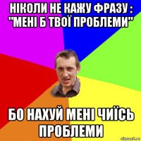 ніколи не кажу фразу : "мені б твої проблеми" бо нахуй мені чиїсь проблеми