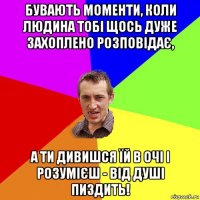 бувають моменти, коли людина тобі щось дуже захоплено розповідає, а ти дивишся їй в очі і розумієш - від душі пиздить!