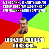 а я не злий... я навіть бажаю своїм ворогам щоб у них по три машини біля воріт було: швидка, міліція і пожежна...