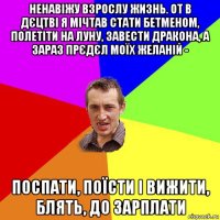 ненавіжу взрослу жизнь. от в дєцтві я мічтав стати бетменом, полетіти на луну, завести дракона, а зараз прєдєл моїх желаній - поспати, поїсти і вижити, блять, до зарплати