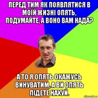 перед тим як появлятися в моїй жизні опять, подумайте, а воно вам нада? а то я опять окажусь винуватим, а ви опять підете нахуй.