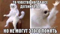 то чувство когда все дегенираты но не могут этого понять