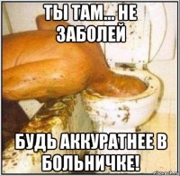 ты там... не заболей будь аккуратнее в больничке!