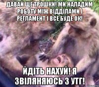 давай ще трошки! ми наладим роботу між відділами і регламент і все буде ок! йдіть нахуй! я звіляняюсь з утг!