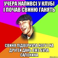 учера напивсі у клубі і почав свиню ганять свиня підвернула ногу і на другей дань вже була салонина