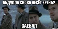 абдулла снова несёт хрень? заебал