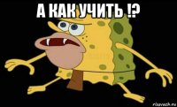 а как учить !? 