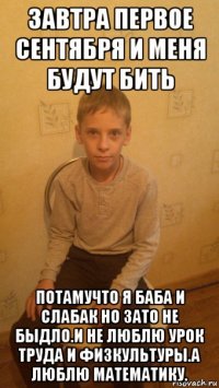 завтра первое сентября и меня будут бить потамучто я баба и слабак но зато не быдло.и не люблю урок труда и физкультуры.а люблю математику.