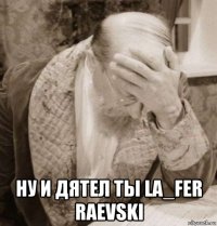  ну и дятел ты la_fer raevski