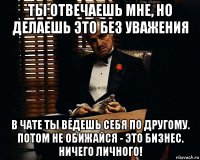 ты отвечаешь мне, но делаешь это без уважения в чате ты ведешь себя по другому. потом не обижайся - это бизнес. ничего личного!