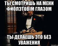 ты смотришь на мени фиолэтовiм глазом ты делаешь это без уважения