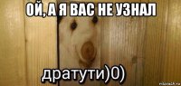 ой, а я вас не узнал 