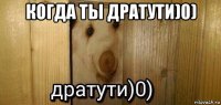 когда ты дратути)0) 